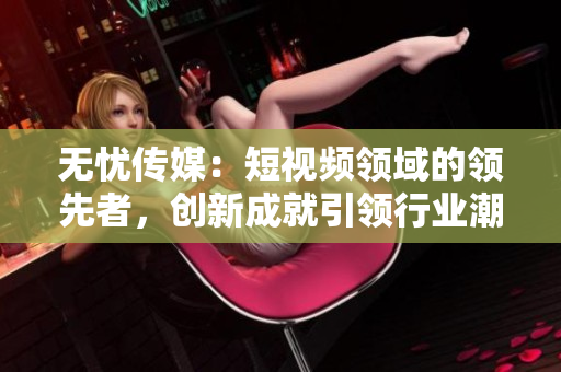 无忧传媒：短视频领域的领先者，创新成就引领行业潮流