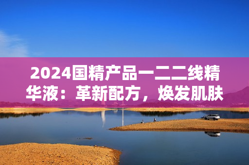 2024国精产品一二二线精华液：革新配方，焕发肌肤新生