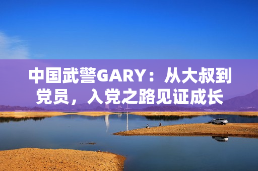 中国武警GARY：从大叔到党员，入党之路见证成长