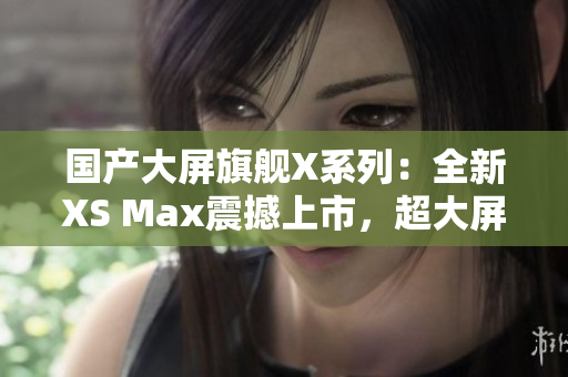 国产大屏旗舰X系列：全新XS Max震撼上市，超大屏幕带来更震撼视觉体验