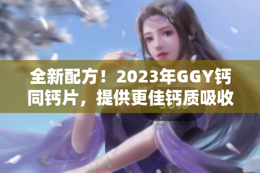 全新配方！2023年GGY钙同钙片，提供更佳钙质吸收效果