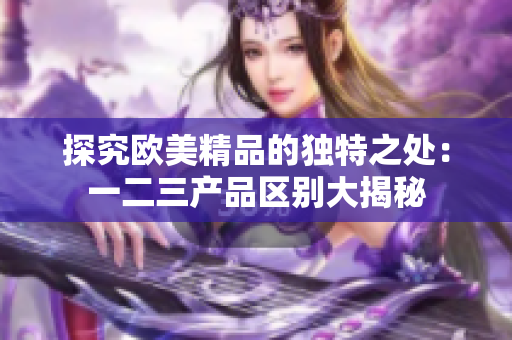 探究欧美精品的独特之处：一二三产品区别大揭秘