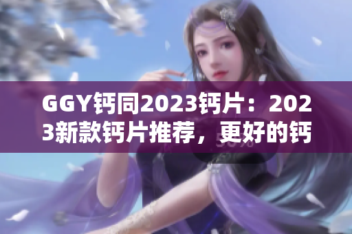 GGY钙同2023钙片：2023新款钙片推荐，更好的钙吸收方式