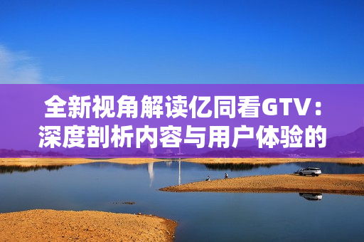 全新视角解读亿同看GTV：深度剖析内容与用户体验的奥秘