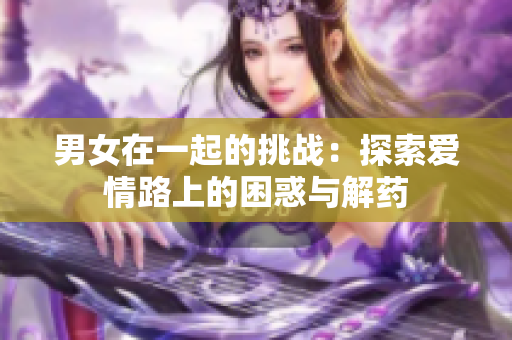 男女在一起的挑战：探索爱情路上的困惑与解药