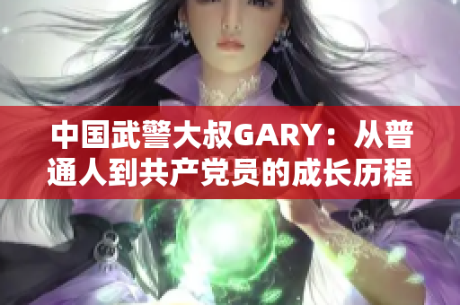 中国武警大叔GARY：从普通人到共产党员的成长历程