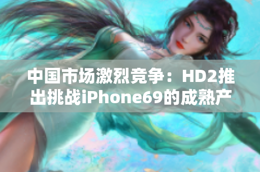 中国市场激烈竞争：HD2推出挑战iPhone69的成熟产品