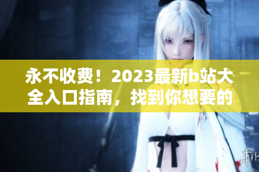 永不收费！2023最新b站大全入口指南，找到你想要的视频内容