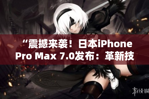 “震撼来袭！日本iPhone Pro Max 7.0发布：革新技术领先全球！”