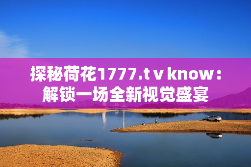 探秘荷花1777.tⅴknow：解锁一场全新视觉盛宴