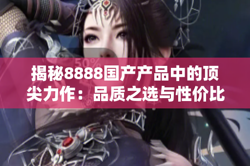 揭秘8888国产产品中的顶尖力作：品质之选与性价比的完美结合