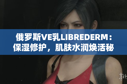 俄罗斯VE乳LIBREDERM：保湿修护，肌肤水润焕活秘诀揭秘