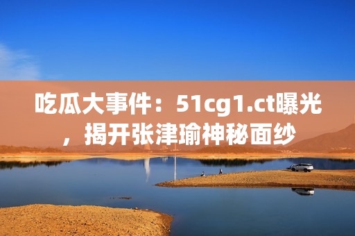 吃瓜大事件：51cg1.ct曝光，揭开张津瑜神秘面纱