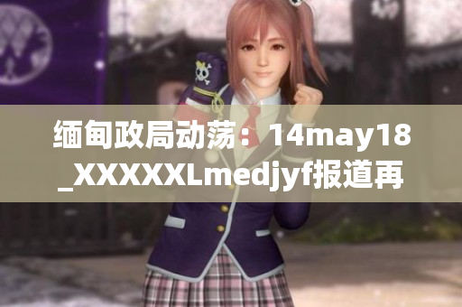 缅甸政局动荡：14may18_XXXXXLmedjyf报道再次引发关注