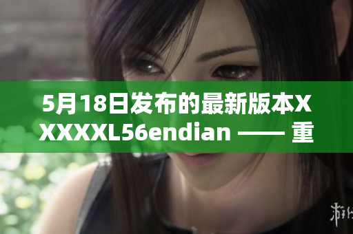 5月18日发布的最新版本XXXXXL56endian —— 重要更新解读