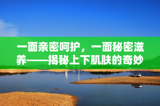 一面亲密呵护，一面秘密滋养——揭秘上下肌肤的奇妙关系