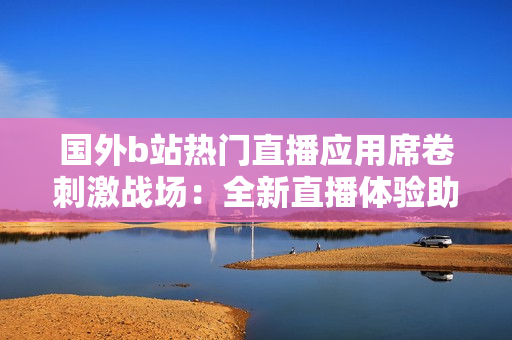 国外b站热门直播应用席卷刺激战场：全新直播体验助你冲击战场巅峰