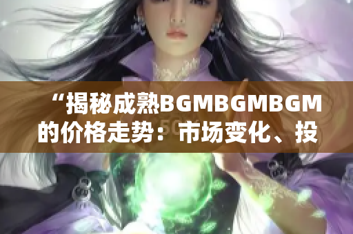 “揭秘成熟BGMBGMBGM的价格走势：市场变化、投资机会与风险分析”