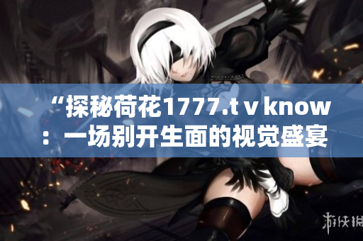 “探秘荷花1777.tⅴknow：一场别开生面的视觉盛宴！”