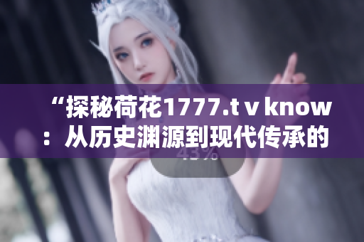 “探秘荷花1777.tⅴknow：从历史渊源到现代传承的荷花之美”