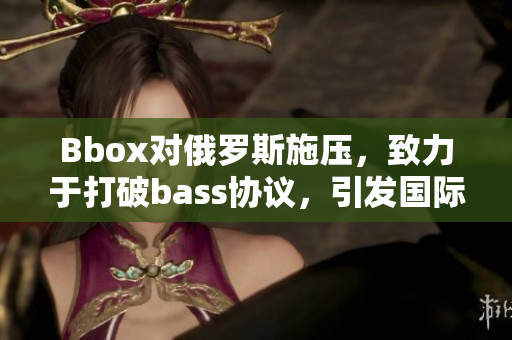 Bbox对俄罗斯施压，致力于打破bass协议，引发国际关注