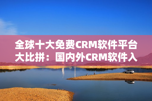 全球十大免费CRM软件平台大比拼：国内外CRM软件入口大揭秘