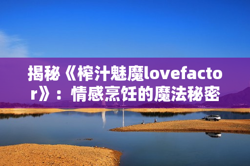 揭秘《榨汁魅魔lovefactor》：情感烹饪的魔法秘密