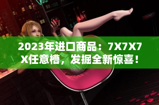 2023年进口商品：7X7X7X任意槽，发掘全新惊喜！