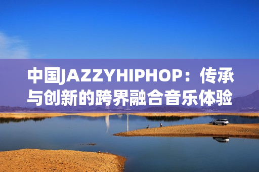 中国JAZZYHIPHOP：传承与创新的跨界融合音乐体验