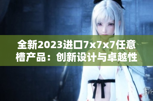 全新2023进口7x7x7任意槽产品：创新设计与卓越性能结合