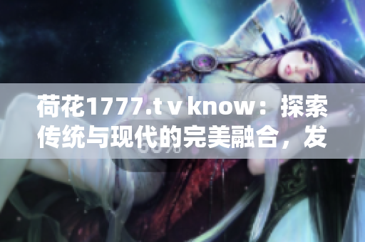 荷花1777.tⅴknow：探索传统与现代的完美融合，发现身心灵的和谐之美