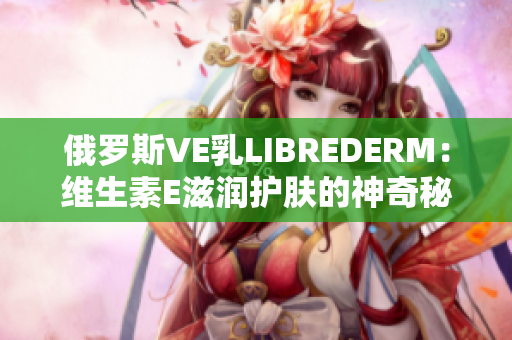 俄罗斯VE乳LIBREDERM：维生素E滋润护肤的神奇秘密