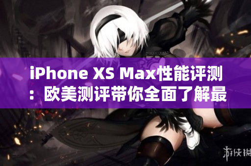 iPhone XS Max性能评测：欧美测评带你全面了解最新iPhone XS Max的表现