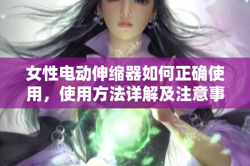 女性电动伸缩器如何正确使用，使用方法详解及注意事项