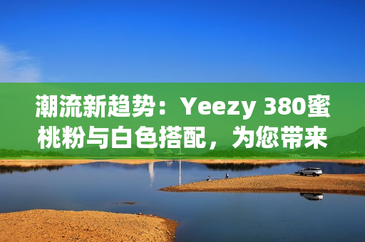 潮流新趋势：Yeezy 380蜜桃粉与白色搭配，为您带来全新穿搭灵感