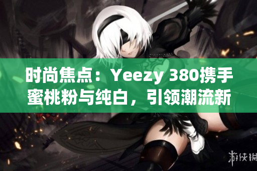 时尚焦点：Yeezy 380携手蜜桃粉与纯白，引领潮流新风尚