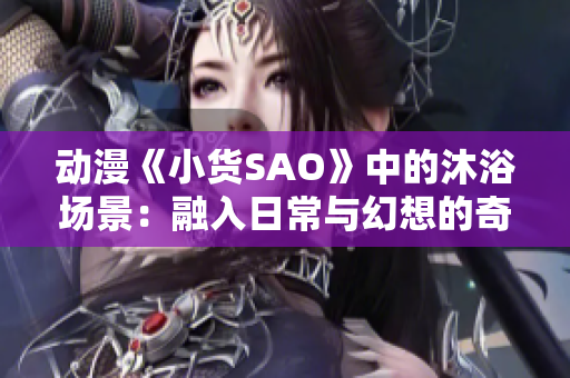 动漫《小货SAO》中的沐浴场景：融入日常与幻想的奇妙体验