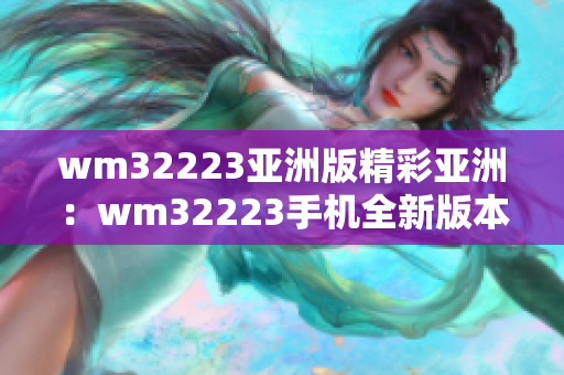 wm32223亚洲版精彩亚洲：wm32223手机全新版本发布