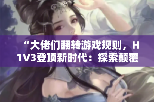 “大佬们翻转游戏规则，H1V3登顶新时代：探索颠覆性创新之路！”