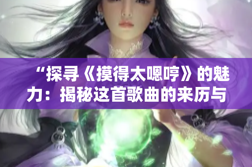 “探寻《摸得太嗯哼》的魅力：揭秘这首歌曲的来历与情感共鸣”