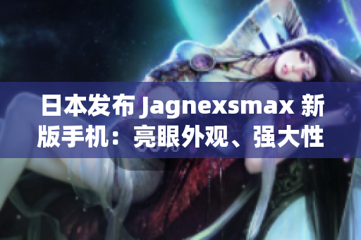 日本发布 Jagnexsmax 新版手机：亮眼外观、强大性能引领智能科技新潮流