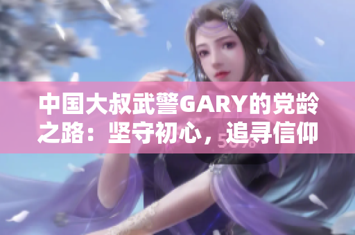 中国大叔武警GARY的党龄之路：坚守初心，追寻信仰