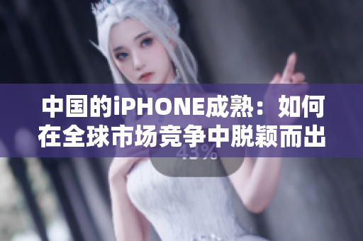 中国的iPHONE成熟：如何在全球市场竞争中脱颖而出？