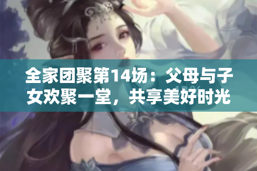 全家团聚第14场：父母与子女欢聚一堂，共享美好时光