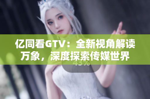 亿同看GTV：全新视角解读万象，深度探索传媒世界