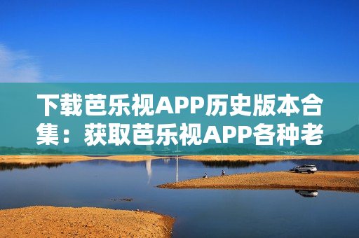 下载芭乐视APP历史版本合集：获取芭乐视APP各种老版本