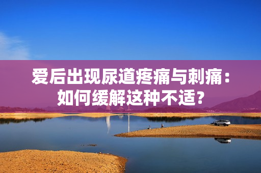 爱后出现尿道疼痛与刺痛：如何缓解这种不适？