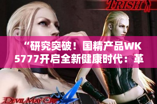 “研究突破！国精产品WK5777开启全新健康时代：革新科技助力提升生活品质”