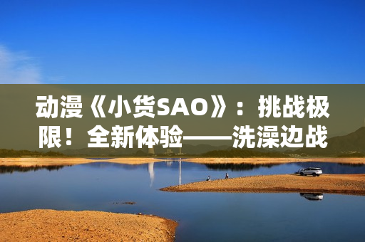 动漫《小货SAO》：挑战极限！全新体验——洗澡边战斗边探索