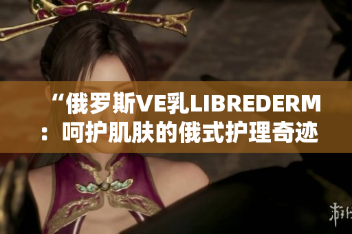 “俄罗斯VE乳LIBREDERM：呵护肌肤的俄式护理奇迹！”